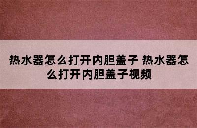 热水器怎么打开内胆盖子 热水器怎么打开内胆盖子视频